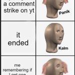 "oh man I a strike"-me ok on the OUTSIDE but panic in the inside | you get a comment strike on yt; it ended; me remembering if I get one more I'm banned | image tagged in panik calm panik,youtube comments | made w/ Imgflip meme maker