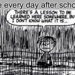 After school | Me every day after school | image tagged in there's a lesson to be learned here somewhere | made w/ Imgflip meme maker