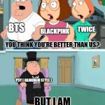 I don't want to offend any kpop fans, this is just my opinion on kpop idols | BTS; BLACKPINK; TWICE; YOU THINK YOU'RE BETTER THAN US? PSY ( GANGNAM STYLE ); BUT I AM | image tagged in you think you're better than us | made w/ Imgflip meme maker