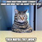 we need to talk | HOW ABOUT FOR ONE MARKING PERIOD, WE REQUIRE HIGH SCHOOL SENIORS TO TAKE A CLASS THAT TEACHES THEM EVERYTHING ABOUT STUDENT LOANS AND WHAT THEY ARE ABOUT TO GET INTO? THEN MAYBE THEY WON'T BE SUCH WHINY LITTLE BITCHES WHEN THEY GRADUATE.. | image tagged in we need to talk | made w/ Imgflip meme maker