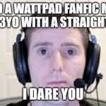 wattpad fanfics are crazy bro | READ A WATTPAD FANFIC MADE BY A 13YO WITH A STRAIGHT FACE; I DARE YOU | image tagged in dead inside youtuber,wattpad,fanfiction | made w/ Imgflip meme maker