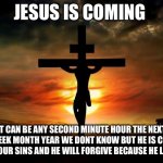 Jesus on the cross | JESUS IS COMING; IT CAN BE ANY SECOND MINUTE HOUR THE NEXT DAY WEEK MONTH YEAR WE DONT KNOW BUT HE IS COMING REPENT YOUR SINS AND HE WILL FORGIVE BECAUSE HE LOVES YOU | image tagged in jesus on the cross | made w/ Imgflip meme maker