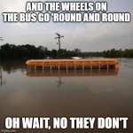 Flooded school bus | AND THE WHEELS ON THE BUS GO 'ROUND AND ROUND; OH WAIT, NO THEY DON'T | image tagged in flooded school bus | made w/ Imgflip meme maker