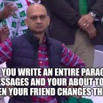 I swear this happens so much... | WHEN YOU WRITE AN ENTIRE PARAGRAPH ON MESSAGES AND YOUR ABOUT TO SEND IT BUT THEN YOUR FRIEND CHANGES THE SUBJECT | image tagged in disappointed muhammad sarim akhtar,sad pablo escobar,1 trophy,tuxedo winnie the pooh,gifs,memes | made w/ Imgflip meme maker