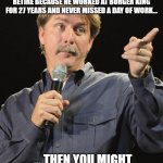 The king of the burger | IF WE'RE CELEBRATING AN INDIVIDUAL WHO RECEIVED ENOUGH DONATION MONEY TO RETIRE BECAUSE HE WORKED AT BURGER KING FOR 27 YEARS AND NEVER MISSED A DAY OF WORK... ... THEN YOU MIGHT LIVE IN A DYSTOPIAN SOCIETY. | image tagged in jeff foxworthy,burger king,gofundme,no sick days | made w/ Imgflip meme maker