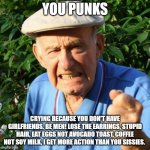 Old school wisdom | YOU PUNKS; CRYING BECAUSE YOU DON'T HAVE GIRLFRIENDS. BE MEN! LOSE THE EARRINGS, STUPID HAIR, EAT EGGS NOT AVOCADO TOAST, COFFEE NOT SOY MILK, I GET MORE ACTION THAN YOU SISSIES. | image tagged in angry old man,old school,sissy boyz,toxic masculinity,man up,sissies | made w/ Imgflip meme maker