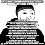 Pro-Fandom PSA. | IDC IF EVERY FANDOM (ESPECIALLY THE F.F. WERE) 
DEGENERACY TO THIS GENERATION; THE WORLD DOESN'T EVOLVE AROUND YOU PLAGIARIZED ROBLOX GOOFY-@$$ NOOB, IT'S IS PART OF FREE SPEECH AND FREE PRESS. WHAT'S EVEN WORSE? RANDOM PEOPLE FROM ANY FANDOM OR SO GOT TRAUMATIZED AND THINKING LIKE THERE'S A CYBER TERRORIST TERRORIZING EVERY FANDOM IN EXISTENCE, OR EVEN THINKING THE WORLD IS ABOUT TO END AND NOT ABLE TO COPE FROM THE THINGS THAT THEY ALSO EVEN ASKING RANDOM NORMIES LIKE ME TO FIGHT FOR THEIR COMMUNITY AND DIE WITHOUT REPENTANCE AND ANYTHING LIKE THAT. THAT'S WHAT I EVEN THOUGHT, SELFISH FASCIST. STFU, THIS IS WHY HUMANITY IS BEING COLD AND ROTTEN WITH NO RESPECT. GO AHEAD, MAKE UNFUNNY ANTI-FURRY MEMES AND GO BE A RACIST SOMEWERE ELSE THAT THIS FREEDOM OF SPEACH AND PRESS FOR HUMANITY AND STOP RUINING OUR LIVES. | image tagged in doomer | made w/ Imgflip meme maker