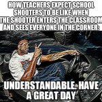 UNDERSTANDABLE, HAVE A GREAT DAY | HOW TEACHERS EXPECT SCHOOL SHOOTERS TO BE LIKE WHEN THE SHOOTER ENTERS THE CLASSROOM AND SEES EVERYONE IN THE CORNER: | image tagged in understandable have a great day,school,school shooting,dark humor | made w/ Imgflip meme maker