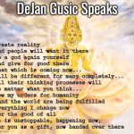 Create reality | DeJan Gusic Speaks; Create reality
And people will want it there
Be a god again yourself 
and give for good there
That which is coming now... 
Will be different for many completely... 
All their thinking processes will 
No matter what you think... 
Now my orders for humanity
 and the world are being fulfilled
Everything I change now
For the good of all
It is unstoppable, happening now, 
for you as a gift, now handed over there | image tagged in create reality | made w/ Imgflip meme maker