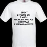 : | I SPENT 2 HOURS ON A MATH PROBLEM AND ALL I GOT WAS A WRONG ANSWER | image tagged in t shirt | made w/ Imgflip meme maker