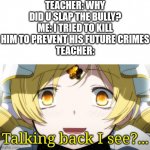 Yes, school systems. | TEACHER: WHY DID U SLAP THE BULLY?
ME: I TRIED TO KILL HIM TO PREVENT HIS FUTURE CRIMES
TEACHER:; Talking back I see?... | image tagged in mami tomoe crazed look,memes,puella magi madoka magica,school | made w/ Imgflip meme maker
