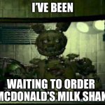 FNAF Springtrap in window | I’VE BEEN; WAITING TO ORDER A MCDONALD’S MILK SHAKE | image tagged in fnaf springtrap in window | made w/ Imgflip meme maker