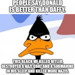 He's a true American. DUCK! | PEOPLE SAY DONALD IS BETTER THAN DAFFY. THIS BLACK MF KILLED HITLER, DESTROYED A NAZI GOAT AND A SUBMARINE IN HIS SLEEP AND KILLED MORE NAZIS. | image tagged in daffy duck not amused,daffy duck,looney tunes,donald duck,hitler,warner bros | made w/ Imgflip meme maker