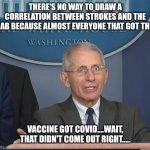 Covid | THERE'S NO WAY TO DRAW A CORRELATION BETWEEN STROKES AND THE JAB BECAUSE ALMOST EVERYONE THAT GOT THE; VACCINE GOT COVID....WAIT, THAT DIDN'T COME OUT RIGHT..... | image tagged in dr fauci,biden,maui,trump | made w/ Imgflip meme maker