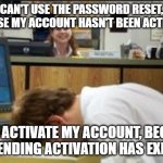 Account Activation Catch-22 | CAN'T USE THE PASSWORD RESET, BECAUSE MY ACCOUNT HASN'T BEEN ACTIVATED. CAN'T ACTIVATE MY ACCOUNT, BECAUSE THE PENDING ACTIVATION HAS EXPIRED. | image tagged in facedesk when a face palm just isn't enough | made w/ Imgflip meme maker