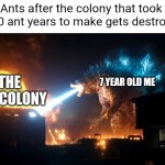 Godzilla vs. The Ant Colony | Ants after the colony that took 2,000 ant years to make gets destroyed:; THE ANT COLONY; 7 YEAR OLD ME | image tagged in godzilla destroy something | made w/ Imgflip meme maker
