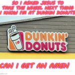 Yummy | SO I ASKED JESUS TO TAKE THE WHEEL NEXT THING I KNOW I'M AT DUNKIN DONUTS; CAN I GET AN AMEN | image tagged in dunkin donuts sign,memes,funny | made w/ Imgflip meme maker