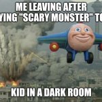 ? | ME LEAVING AFTER SAYING "SCARY MONSTER" TO A; KID IN A DARK ROOM | image tagged in plane flying from explosions | made w/ Imgflip meme maker