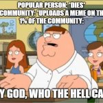 I swear if this comes up again | POPULAR PERSON: *DIES*
IMGFLIP COMMUNITY: *UPLOADS A MEME ON THE DEATH*
1% OF THE COMMUNITY:; OH MY GOD, WHO THE HELL CARES? | image tagged in oh my god who the hell cares from family guy | made w/ Imgflip meme maker