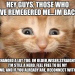 im back :) | HEY GUYS, THOSE WHO HAVE REMEBERED ME...IM BACK!! IVE CHANGED A LOT TOO. IM OLDER,WISER,STRAIGHT,AND I'M STILL A NERD, FEEL FREE TO BE MY FRIEND, AND IF YOU ALREADY ARE, RECONNECT WITH ME | image tagged in memes,excited cat | made w/ Imgflip meme maker