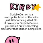 A message for ScribbleDemon | ScribbleDemon is a necrophile. Most of the art is just Ribbon being killed. So if I were you, ScribbleDemon, you should draw something else other than Ribbon being killed. | image tagged in fun facts with kirby,memes,kirby,kirby has found your sin unforgivable | made w/ Imgflip meme maker