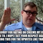 I SORRY | I AM SORRY FOR HATING ON CHEEMS MY FRIEND TOLD ME TO. I HOPE I GET YOUR RESPECT AGAIN AND I AM NOT DOING THIS FOR THE UPVOTES LIKE THAT ONE MEME. | image tagged in sorry folks | made w/ Imgflip meme maker