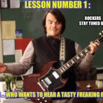 Lesson Number One | LESSON NUMBER 1 :; ROCKERS 
STAY TUNED UP ! “ NOW … WHO WANTS TO HEAR A TASTY FREAKING RIFF ?” | image tagged in jack black | made w/ Imgflip meme maker