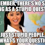 Unhelpful High School Teacher | REMEMBER, THERE'S NO SUCH THING AS A STUPID QUESTION; JUST STUPID PEOPLE, SO WHAT'S YOUR QUESTION? | image tagged in memes,unhelpful high school teacher | made w/ Imgflip meme maker