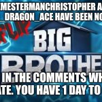 Nomination | MEMESTERMANCHRISTOPHER AND DISASTER_DRAGON_ACE HAVE BEEN NOMINATED; VOTE IN THE COMMENTS WHO TO ELIMINATE. YOU HAVE 1 DAY TO DECIDE | image tagged in imgflip big brother logo,challenge | made w/ Imgflip meme maker