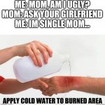 heheh | ME: MOM, AM I UGLY?
MOM: ASK YOUR GIRLFRIEND
ME: IM SINGLE MOM... | image tagged in apply cold water to burned area | made w/ Imgflip meme maker