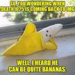 This Surely Will Drive You Bananas | SO, YOU WONDERING WHEN JUICYDEATH1025 IS COMING BACK TO IMGFLIP? WELL, I HEARD HE CAN BE QUITE BANANAS. | image tagged in seductive banana,juicydeath1025,imgflip,meta,funny,banana | made w/ Imgflip meme maker