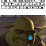 Please help me | MY TEACHER FORCED ME TO DELETE MY GOOGLE SLIDES OF MEMES I GO TO HANG WITH MY FRIENDS. PLEASE HELP ME FEEL GOOD IN THE COMMENTS | image tagged in sad ogre noises | made w/ Imgflip meme maker