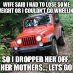 Lose some weight!!! | WIFE SAID I HAD TO LOSE SOME WEIGHT OR I COULDN’T GO WHEELING; SO I DROPPED HER OFF AT HER MOTHERS… LETS GO!!! | image tagged in jeep wrangler tj | made w/ Imgflip meme maker