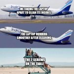Plane taking off with no passengers | ME TAKING THE LAPTOP APART TO CLEAN ITS INSIDES; THE LAPTOP RUNNING SMOOTHLY AFTER CLEANING; THE 2 SCREWS ON THE TABLE | image tagged in plane taking off with no passengers,laptop,pc,cleaning | made w/ Imgflip meme maker