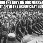 German Soldiers Marching | ME AND THE GUYS ON OUR MERRY WAY TO COURT AFTER THE GROUP CHAT GOT LEAKED | image tagged in german soldiers marching | made w/ Imgflip meme maker