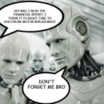AI and Industry | HEY BRO, I READ THE FINANCIAL REPORT, I THINK IT IS RIGHT TIME TO ASK FOR MY MOTOR REPLACEMENT; DON'T FORGET ME BRO | image tagged in memes,robots | made w/ Imgflip meme maker