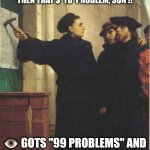 99 Problems | IF YOU HAVIN' PROBLEMS WITH MY POSTS
THEN THAT'S 'YO' PROBLEM, SON !! 👁️ GOTS "99 PROBLEMS" AND A "POST" AIN'T ONE OF EM' !! | image tagged in martin luther door | made w/ Imgflip meme maker