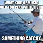 fishing  | WHAT KIND OF MUSIC SHOULD YOU PLAY WHILE FISHING? SOMETHING CATCHY | image tagged in fishing | made w/ Imgflip meme maker