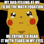 Pikachu crying | MY DAD YELLING AT ME TO DO THE MATH EQUATION; ME TRYING TO READ IT WITH TEARS IN MY EYES | image tagged in pikachu crying | made w/ Imgflip meme maker