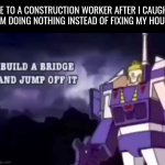 I swear they work for 3 days, disappear for 6 months then just work for a day and say to themselves "yup we're done here" | ME TO A CONSTRUCTION WORKER AFTER I CAUGHT HIM DOING NOTHING INSTEAD OF FIXING MY HOUSE | image tagged in build a bridge and jump off it,you should kill yourself now,memes | made w/ Imgflip meme maker