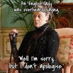 A very English lady. | An English lady was overheard saying, ‘Well I'm sorry, but I don't apologise.’ | image tagged in lady violet downton abbey,overheard saying,i am sorry,but i do not apologise,fun | made w/ Imgflip meme maker