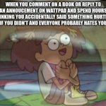 internal screaming amphibia | WHEN YOU COMMENT ON A BOOK OR REPLY TO AN ANNOUCEMENT ON WATTPAD AND SPEND HOURS THINKING YOU ACCIDENTALLY SAID SOMETHING HURTFUL EVEN IF YOU DIDN'T AND EVERYONE PROBABLY HATES YOU NOW | image tagged in internal screaming amphibia | made w/ Imgflip meme maker