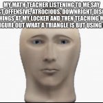 o_o | MY MATH TEACHER LISTENING TO ME SAY THE MOST OFFENSIVE, ATROCIOUS, DOWNRIGHT DISGUSTING THINGS AT MY LOCKER AND THEN TEACHING ME HOW TO FIGURE OUT WHAT A TRIANGLE IS BUT USING NUMBERS | image tagged in meme man looking forward | made w/ Imgflip meme maker