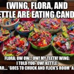 Cavities | (WING, FLORA, AND KETTLE ARE EATING CANDY); FLORA: OW OW… OW! MY TEETH! WING: I TOLD YOU- OW! KETTLE:
OH DEAR…. *GOES TO CHUCK AND FLICK’S ROOM* AUNTIE. | image tagged in candy | made w/ Imgflip meme maker