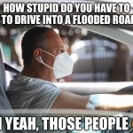 Floods ? | HOW STUPID DO YOU HAVE TO BE TO DRIVE INTO A FLOODED ROAD ? OH YEAH, THOSE PEOPLE 😒 | image tagged in wearing a mask and gloves in your car | made w/ Imgflip meme maker