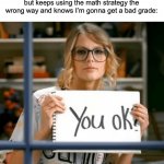 Taylor Swift You ok? | The other smart girl: oh no I got one answer wrong!
Me who is also smart but keeps using the math strategy the wrong way and knows I’m gonna get a bad grade: | image tagged in taylor swift you ok | made w/ Imgflip meme maker