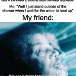 Why has no one made a meme about this yet- | My friend: "I step into the shower and turn on the water, but since it's so cold, I'll stand at the back of the shower to avoid as much cold water as possible"; Me: "Well I just stand outside of the shower when I wait for the water to heat up"; My friend: | image tagged in we are hitting intelligence levels that shouldn't even be possib | made w/ Imgflip meme maker