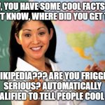 I learned more stuff through Wikipedia than I did in school | WOW, YOU HAVE SOME COOL FACTS THAT I DIDN'T KNOW, WHERE DID YOU GET THEM? WIKIPEDIA??? ARE YOU FRIGGIN' SERIOUS? AUTOMATICALLY DISQUALIFIED TO TELL PEOPLE COOL FACTS | image tagged in memes,unhelpful high school teacher,wikipedia | made w/ Imgflip meme maker