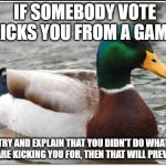 Some advice! | IF SOMEBODY VOTE KICKS YOU FROM A GAME; TRY AND EXPLAIN THAT YOU DIDN'T DO WHAT THEY ARE KICKING YOU FOR, THEN THAT WILL PREVENT IT | image tagged in memes,actual advice mallard | made w/ Imgflip meme maker
