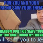 when your enemy doesn't know that quiet kid is your friend | POV:YOU AND YOUR FRIEND SAW YOUR ENEMY; RANDOM QUIET KID SAWS YOUR ENEMY TOO: DONT TOUCH MY FRIENDS OR | image tagged in i will send you to jesus | made w/ Imgflip meme maker